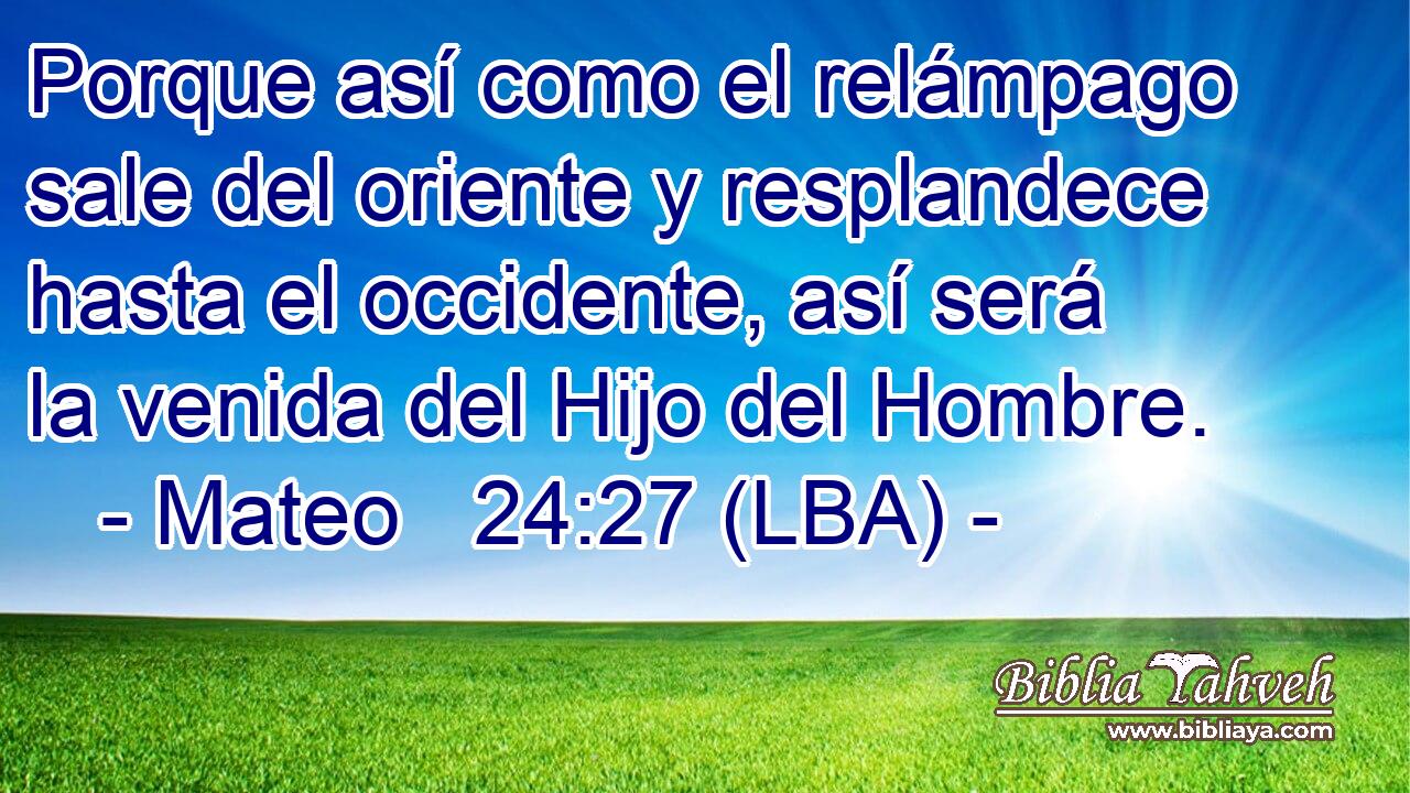 Porque así como el relámpago sale del oriente y resplandece hasta el occidente, así será la venida del Hijo del Hombre.