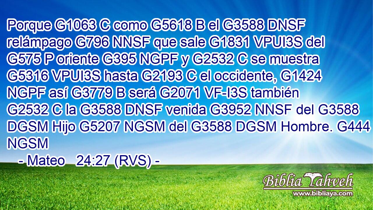 Porque G1063 C como G5618 B el G3588 DNSF relámpago G796 NNSF que sale G1831 VPUI3S del G575 P oriente G395 NGPF y G2532 C se muestra G5316 VPUI3S hasta G2193 C el occidente, G1424 NGPF así G3779 B será G2071 VF-I3S también G2532 C la G3588 DNSF venida G3952 NNSF del G3588 DGSM Hijo G5207 NGSM del G3588 DGSM Hombre. G444 NGSM 