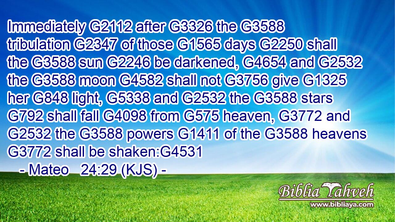 Immediately G2112 after G3326 the G3588 tribulation G2347 of those G1565 days G2250 shall the G3588 sun G2246 be darkened, G4654 and G2532 the G3588 moon G4582 shall not G3756 give G1325 her G848 light, G5338 and G2532 the G3588 stars G792 shall fall G4098 from G575 heaven, G3772 and G2532 the G3588 powers G1411 of the G3588 heavens G3772 shall be shaken:G4531