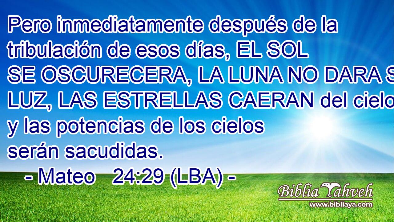 Pero inmediatamente después de la tribulación de esos días, EL SOL SE OSCURECERA, LA LUNA NO DARA SU LUZ, LAS ESTRELLAS CAERAN del cielo y las potencias de los cielos serán sacudidas.
