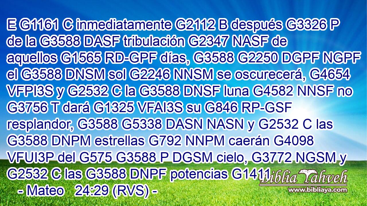 E G1161 C inmediatamente G2112 B después G3326 P de la G3588 DASF tribulación G2347 NASF de aquellos G1565 RD-GPF días, G3588 G2250 DGPF NGPF el G3588 DNSM sol G2246 NNSM se oscurecerá, G4654 VFPI3S y G2532 C la G3588 DNSF luna G4582 NNSF no G3756 T dará G1325 VFAI3S su G846 RP-GSF resplandor, G3588 G5338 DASN NASN y G2532 C las G3588 DNPM estrellas G792 NNPM caerán G4098 VFUI3P del G575 G3588 P DGSM cielo, G3772 NGSM y G2532 C las G3588 DNPF potencias G1411 