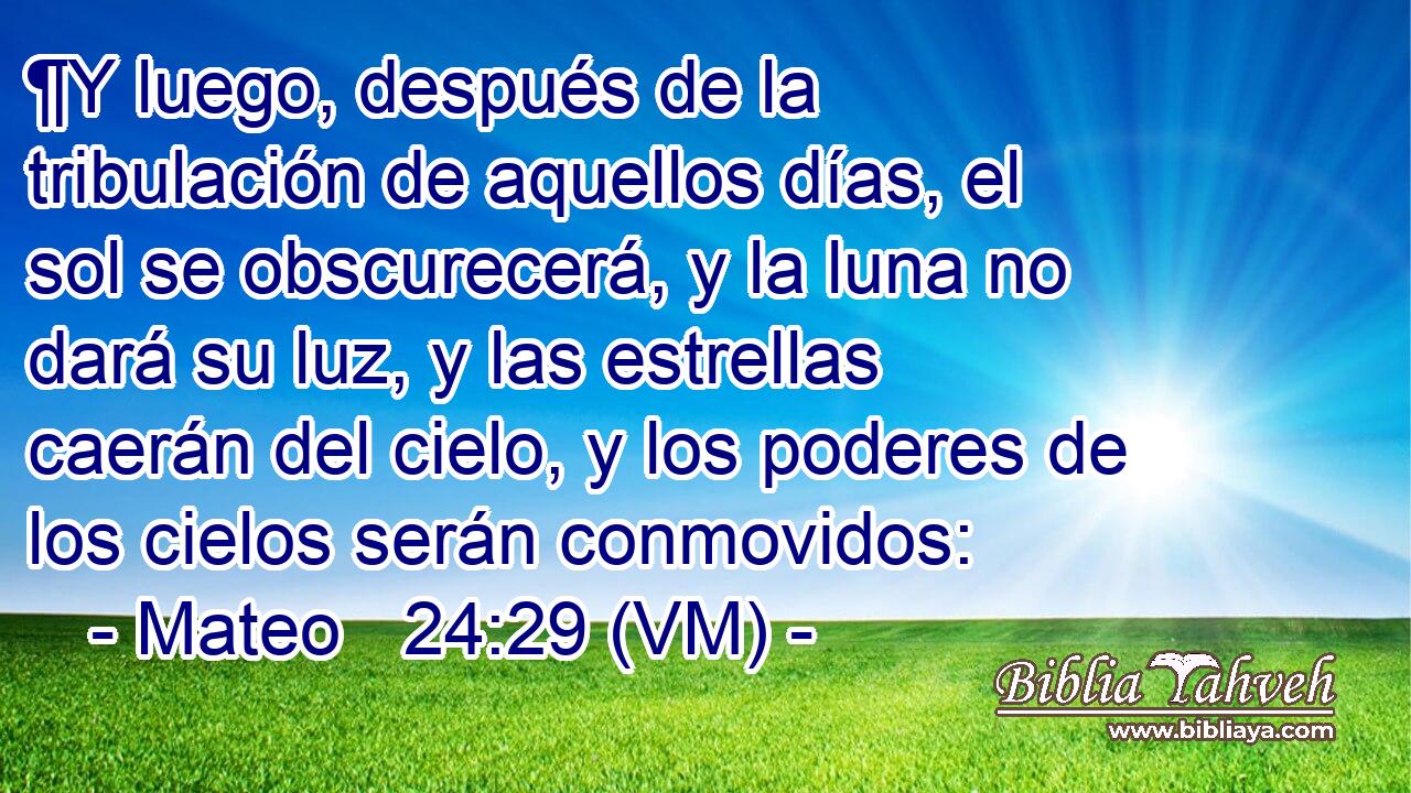  ¶Y luego, después de la tribulación de aquellos días, el sol se obscurecerá, y la luna no dará su luz, y las estrellas caerán del cielo, y los poderes de los cielos serán conmovidos: 