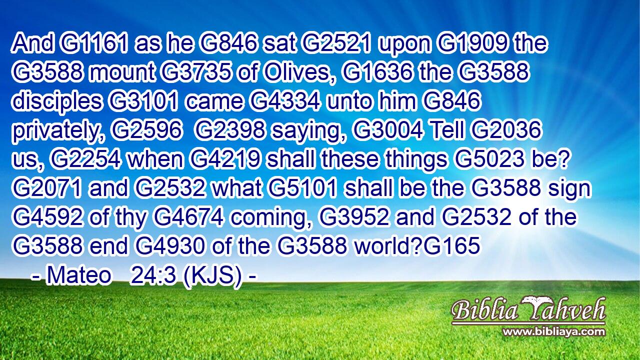 And G1161 as he G846 sat G2521 upon G1909 the G3588 mount G3735 of Olives, G1636 the G3588 disciples G3101 came G4334 unto him G846 privately, G2596  G2398 saying, G3004 Tell G2036 us, G2254 when G4219 shall these things G5023 be? G2071 and G2532 what G5101 shall be the G3588 sign G4592 of thy G4674 coming, G3952 and G2532 of the G3588 end G4930 of the G3588 world?G165
