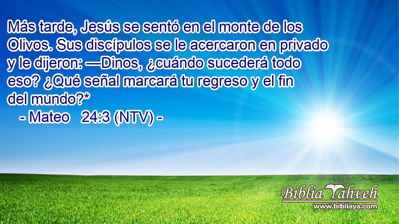 Más tarde, Jesús se sentó en el monte de los Olivos. Sus discípulos se le acercaron en privado y le dijeron: —Dinos, ¿cuándo sucederá todo eso? ¿Qué señal marcará tu regreso y el fin del mundo?*
