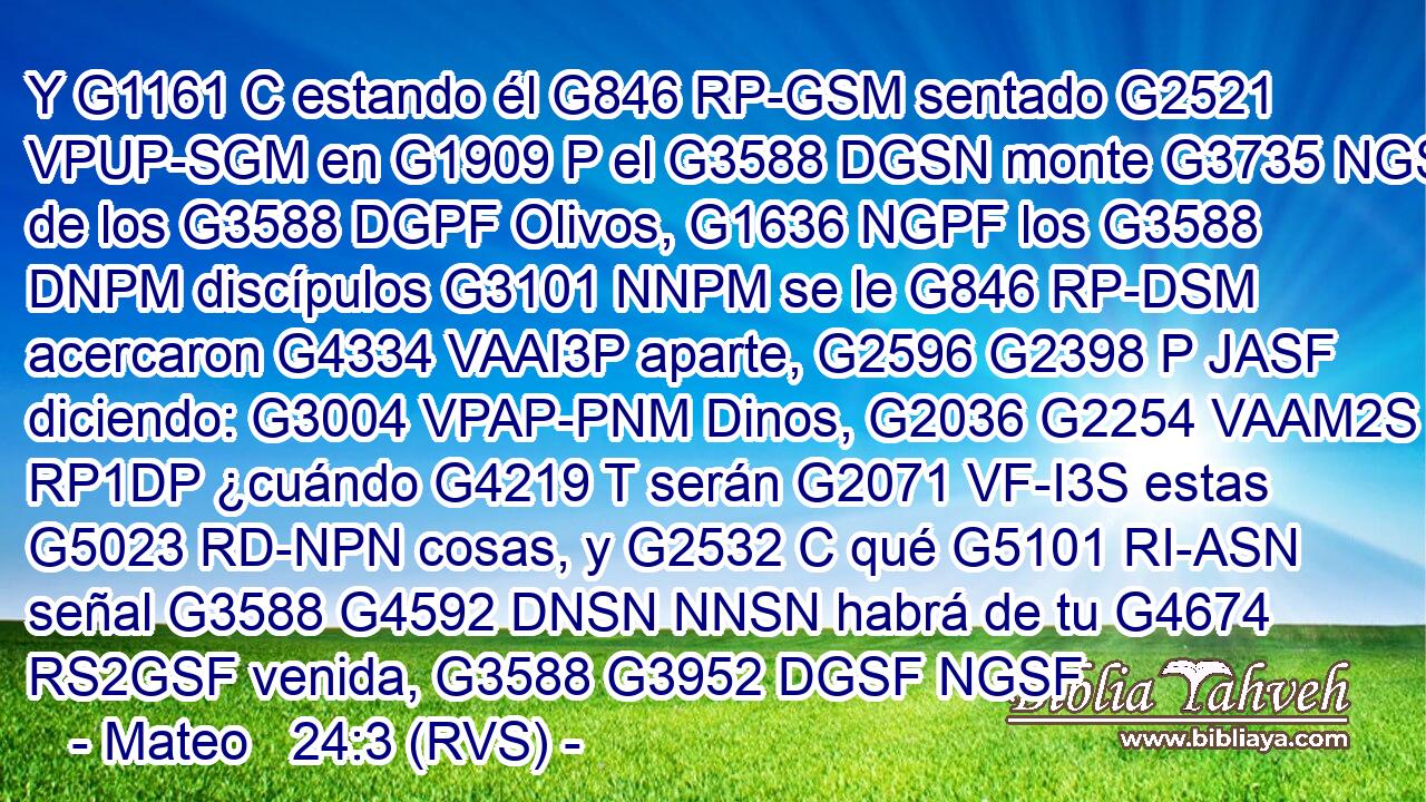 Y G1161 C estando él G846 RP-GSM sentado G2521 VPUP-SGM en G1909 P el G3588 DGSN monte G3735 NGSN de los G3588 DGPF Olivos, G1636 NGPF los G3588 DNPM discípulos G3101 NNPM se le G846 RP-DSM acercaron G4334 VAAI3P aparte, G2596 G2398 P JASF diciendo: G3004 VPAP-PNM Dinos, G2036 G2254 VAAM2S RP1DP ¿cuándo G4219 T serán G2071 VF-I3S estas G5023 RD-NPN cosas, y G2532 C qué G5101 RI-ASN señal G3588 G4592 DNSN NNSN habrá de tu G4674 RS2GSF venida, G3588 G3952 DGSF NGSF
