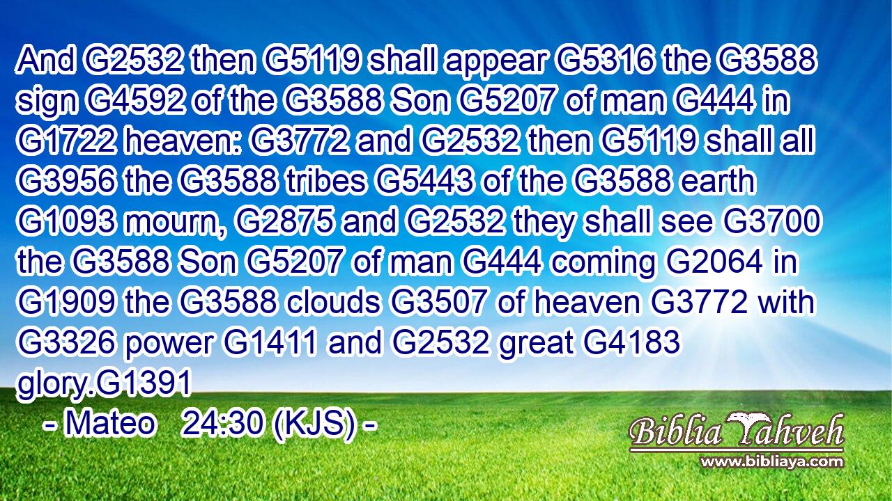 And G2532 then G5119 shall appear G5316 the G3588 sign G4592 of the G3588 Son G5207 of man G444 in G1722 heaven: G3772 and G2532 then G5119 shall all G3956 the G3588 tribes G5443 of the G3588 earth G1093 mourn, G2875 and G2532 they shall see G3700 the G3588 Son G5207 of man G444 coming G2064 in G1909 the G3588 clouds G3507 of heaven G3772 with G3326 power G1411 and G2532 great G4183 glory.G1391