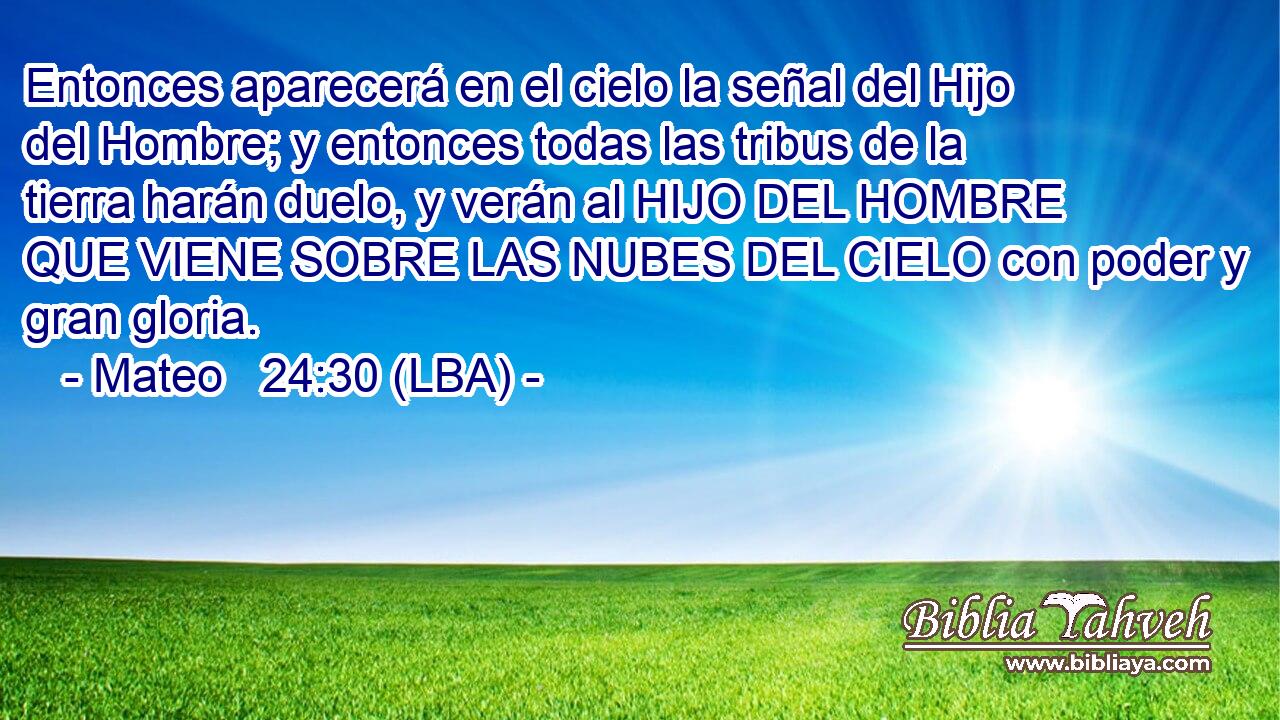 Entonces aparecerá en el cielo la señal del Hijo del Hombre; y entonces todas las tribus de la tierra harán duelo, y verán al HIJO DEL HOMBRE QUE VIENE SOBRE LAS NUBES DEL CIELO con poder y gran gloria.