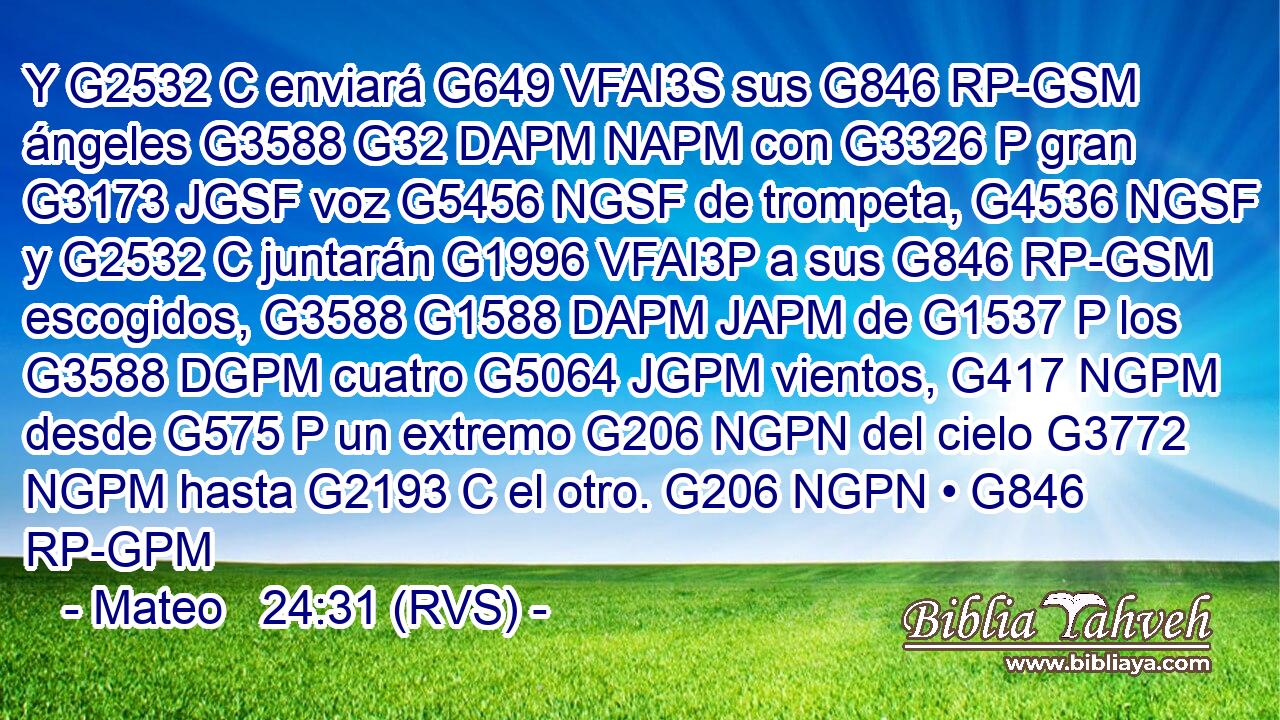 Y G2532 C enviará G649 VFAI3S sus G846 RP-GSM ángeles G3588 G32 DAPM NAPM con G3326 P gran G3173 JGSF voz G5456 NGSF de trompeta, G4536 NGSF y G2532 C juntarán G1996 VFAI3P a sus G846 RP-GSM escogidos, G3588 G1588 DAPM JAPM de G1537 P los G3588 DGPM cuatro G5064 JGPM vientos, G417 NGPM desde G575 P un extremo G206 NGPN del cielo G3772 NGPM hasta G2193 C el otro. G206 NGPN • G846 RP-GPM 