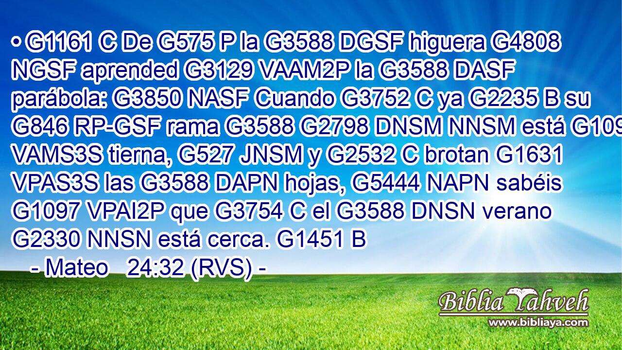 • G1161 C De G575 P la G3588 DGSF higuera G4808 NGSF aprended G3129 VAAM2P la G3588 DASF parábola: G3850 NASF Cuando G3752 C ya G2235 B su G846 RP-GSF rama G3588 G2798 DNSM NNSM está G1096 VAMS3S tierna, G527 JNSM y G2532 C brotan G1631 VPAS3S las G3588 DAPN hojas, G5444 NAPN sabéis G1097 VPAI2P que G3754 C el G3588 DNSN verano G2330 NNSN está cerca. G1451 B 
