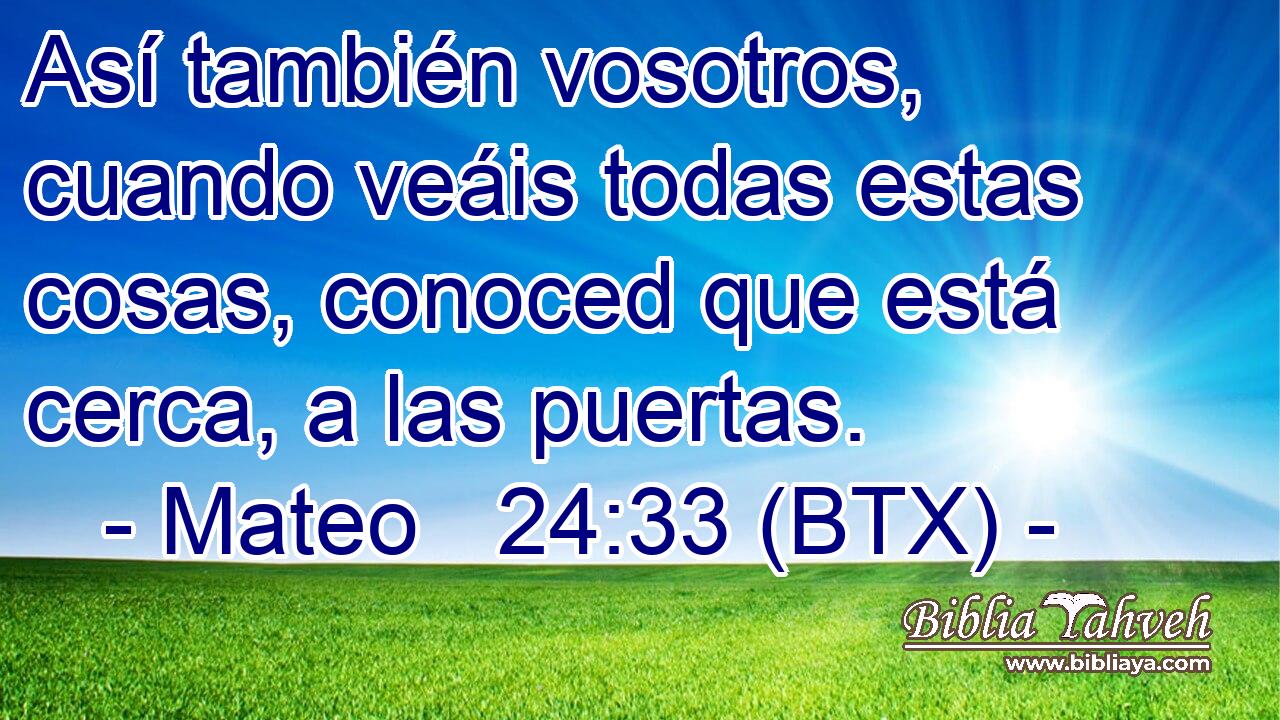 Así también vosotros, cuando veáis todas estas cosas, conoced que está cerca, a las puertas.