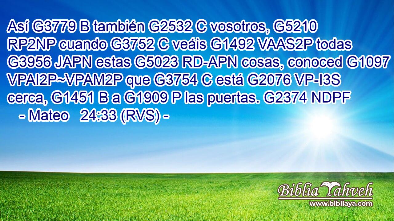 Así G3779 B también G2532 C vosotros, G5210 RP2NP cuando G3752 C veáis G1492 VAAS2P todas G3956 JAPN estas G5023 RD-APN cosas, conoced G1097 VPAI2P~VPAM2P que G3754 C está G2076 VP-I3S cerca, G1451 B a G1909 P las puertas. G2374 NDPF 