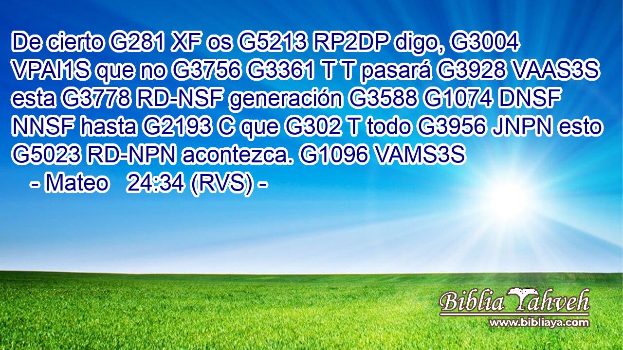 De cierto G281 XF os G5213 RP2DP digo, G3004 VPAI1S que no G3756 G3361 T T pasará G3928 VAAS3S esta G3778 RD-NSF generación G3588 G1074 DNSF NNSF hasta G2193 C que G302 T todo G3956 JNPN esto G5023 RD-NPN acontezca. G1096 VAMS3S 