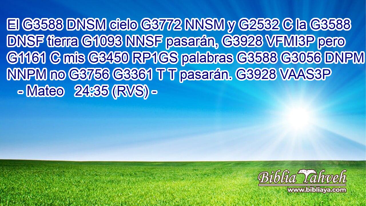El G3588 DNSM cielo G3772 NNSM y G2532 C la G3588 DNSF tierra G1093 NNSF pasarán, G3928 VFMI3P pero G1161 C mis G3450 RP1GS palabras G3588 G3056 DNPM NNPM no G3756 G3361 T T pasarán. G3928 VAAS3P 