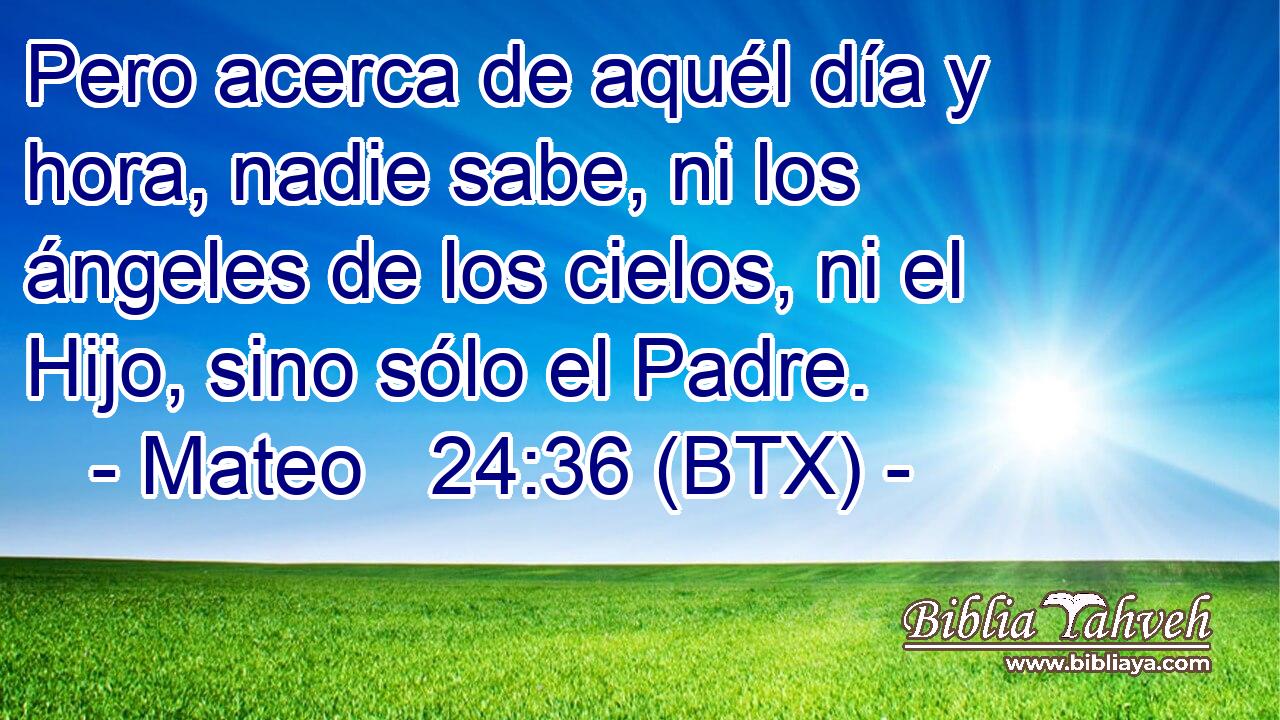 Pero acerca de aquél día y hora, nadie sabe, ni los ángeles de los cielos, ni el Hijo, sino sólo el Padre.