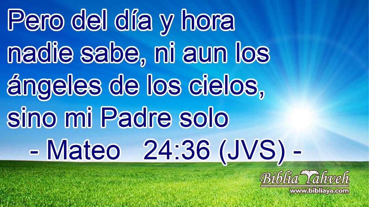 Pero del día y hora nadie sabe, ni aun los ángeles de los cielos, sino mi Padre solo