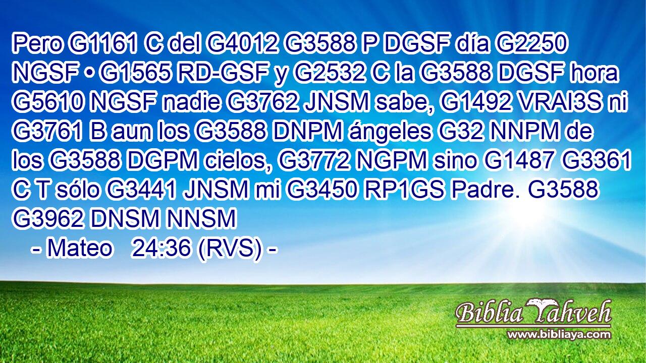 Pero G1161 C del G4012 G3588 P DGSF día G2250 NGSF • G1565 RD-GSF y G2532 C la G3588 DGSF hora G5610 NGSF nadie G3762 JNSM sabe, G1492 VRAI3S ni G3761 B aun los G3588 DNPM ángeles G32 NNPM de los G3588 DGPM cielos, G3772 NGPM sino G1487 G3361 C T sólo G3441 JNSM mi G3450 RP1GS Padre. G3588 G3962 DNSM NNSM 