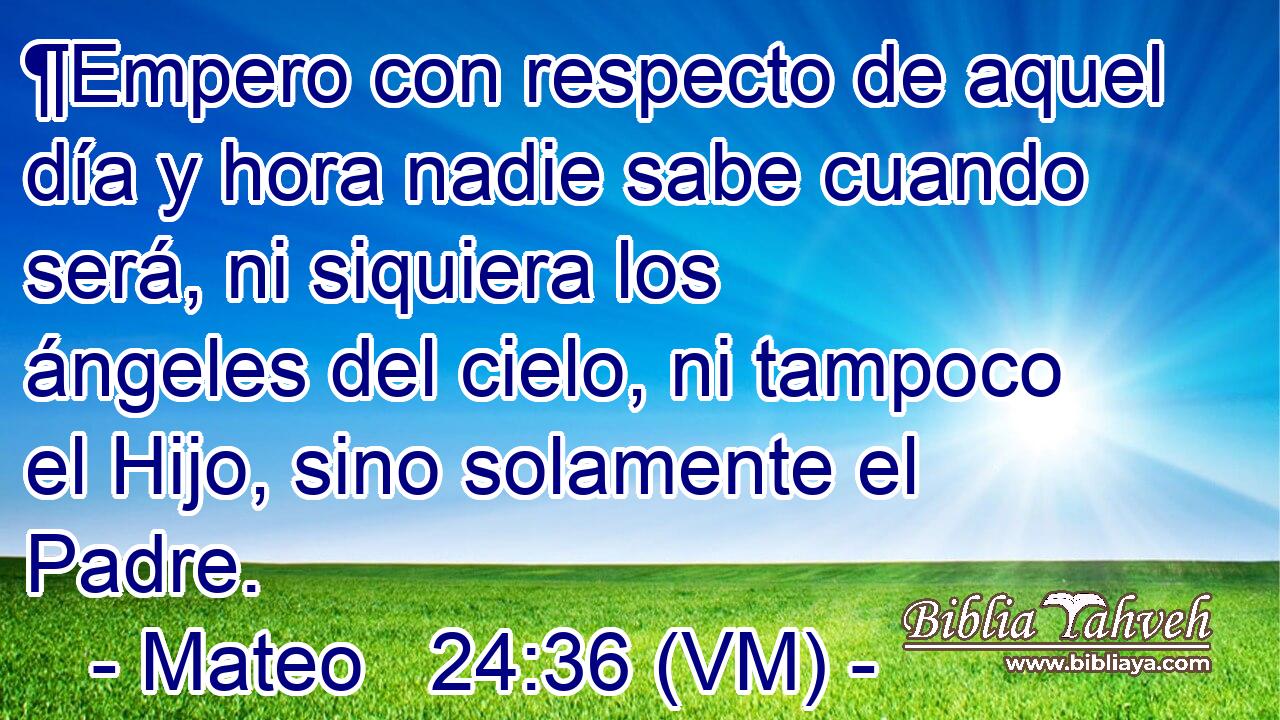  ¶Empero con respecto de aquel día y hora nadie sabe cuando será, ni siquiera los ángeles del cielo, ni tampoco el Hijo, sino solamente el Padre. 