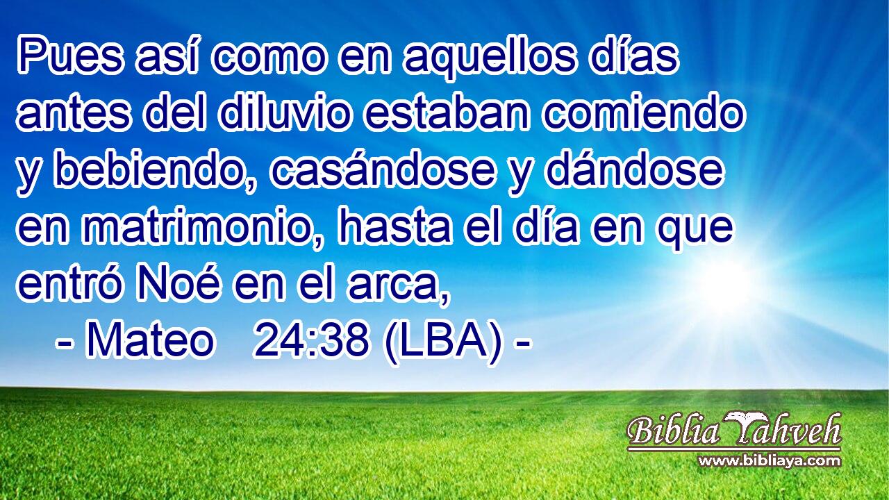 Pues así como en aquellos días antes del diluvio estaban comiendo y bebiendo, casándose y dándose en matrimonio, hasta el día en que entró Noé en el arca,