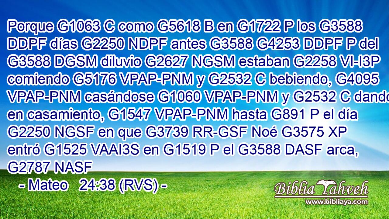 Porque G1063 C como G5618 B en G1722 P los G3588 DDPF días G2250 NDPF antes G3588 G4253 DDPF P del G3588 DGSM diluvio G2627 NGSM estaban G2258 VI-I3P comiendo G5176 VPAP-PNM y G2532 C bebiendo, G4095 VPAP-PNM casándose G1060 VPAP-PNM y G2532 C dando en casamiento, G1547 VPAP-PNM hasta G891 P el día G2250 NGSF en que G3739 RR-GSF Noé G3575 XP entró G1525 VAAI3S en G1519 P el G3588 DASF arca, G2787 NASF 