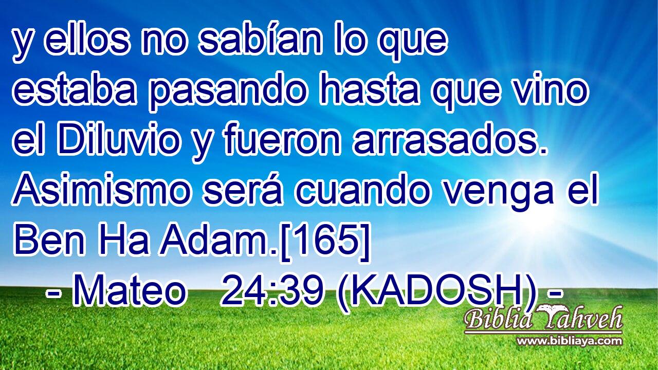  y ellos no sabían lo que estaba pasando hasta que vino el Diluvio y fueron arrasados. Asimismo será cuando venga el Ben Ha Adam.[165] 