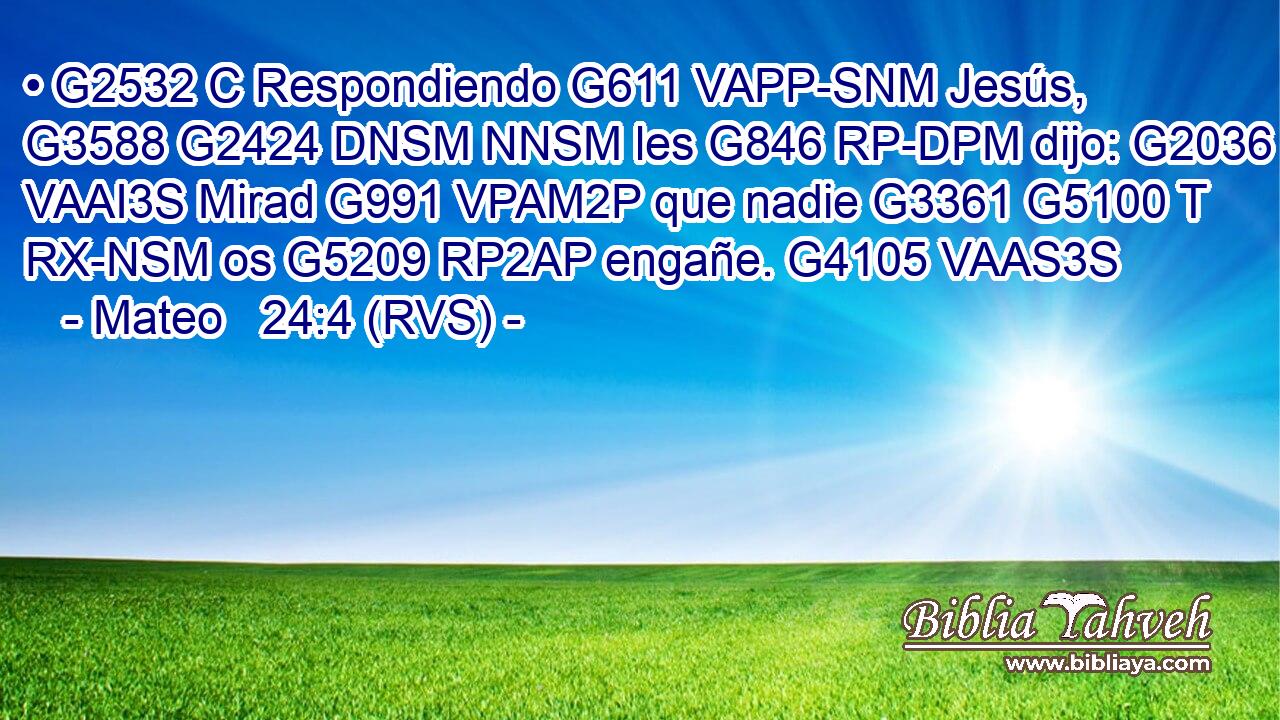• G2532 C Respondiendo G611 VAPP-SNM Jesús, G3588 G2424 DNSM NNSM les G846 RP-DPM dijo: G2036 VAAI3S Mirad G991 VPAM2P que nadie G3361 G5100 T RX-NSM os G5209 RP2AP engañe. G4105 VAAS3S 