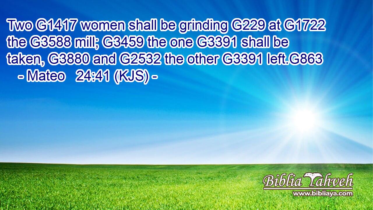 Two G1417 women shall be grinding G229 at G1722 the G3588 mill; G3459 the one G3391 shall be taken, G3880 and G2532 the other G3391 left.G863