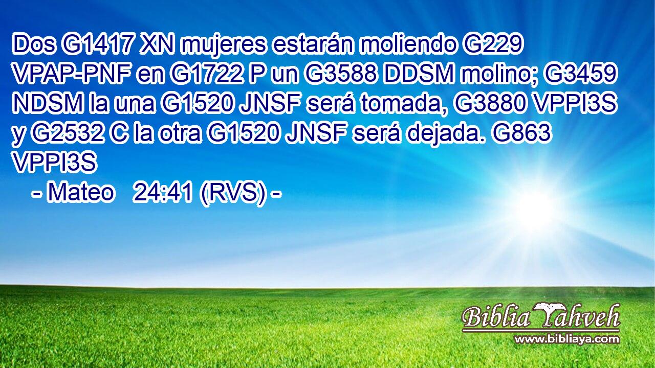 Dos G1417 XN mujeres estarán moliendo G229 VPAP-PNF en G1722 P un G3588 DDSM molino; G3459 NDSM la una G1520 JNSF será tomada, G3880 VPPI3S y G2532 C la otra G1520 JNSF será dejada. G863 VPPI3S 