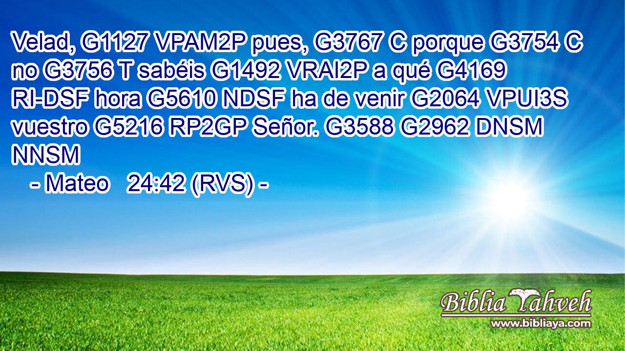 Velad, G1127 VPAM2P pues, G3767 C porque G3754 C no G3756 T sabéis G1492 VRAI2P a qué G4169 RI-DSF hora G5610 NDSF ha de venir G2064 VPUI3S vuestro G5216 RP2GP Señor. G3588 G2962 DNSM NNSM 