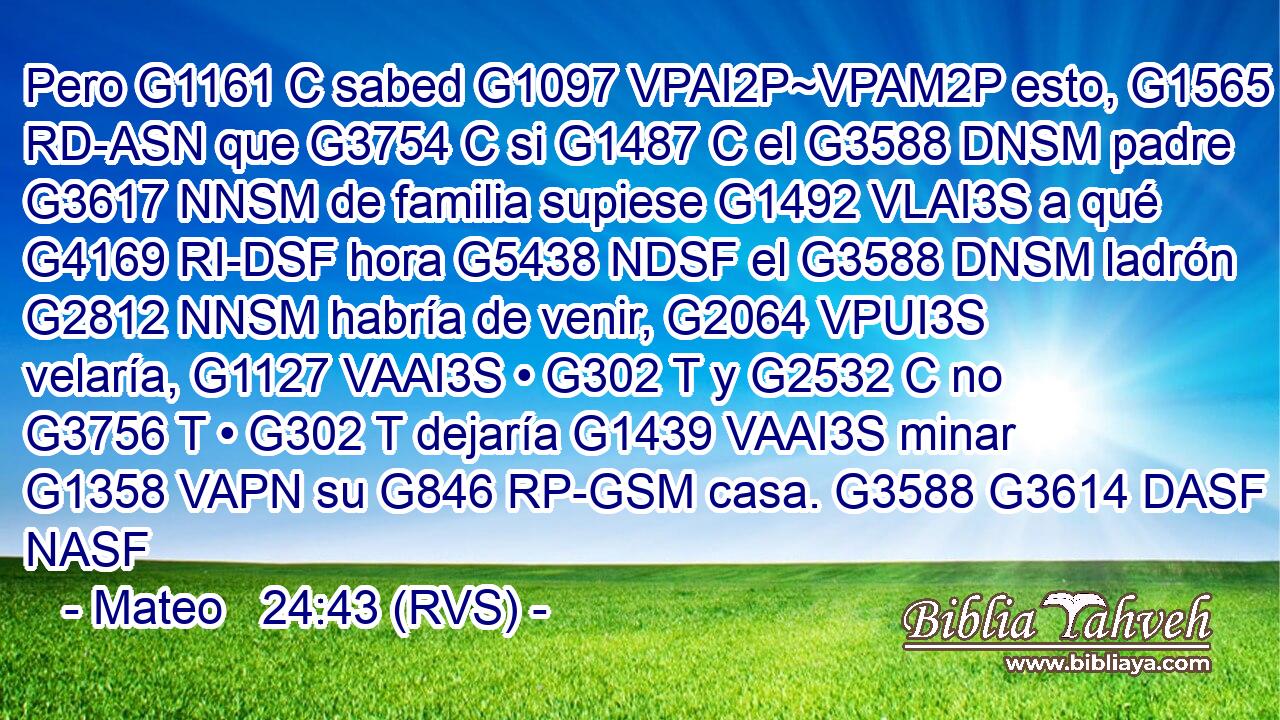 Pero G1161 C sabed G1097 VPAI2P~VPAM2P esto, G1565 RD-ASN que G3754 C si G1487 C el G3588 DNSM padre G3617 NNSM de familia supiese G1492 VLAI3S a qué G4169 RI-DSF hora G5438 NDSF el G3588 DNSM ladrón G2812 NNSM habría de venir, G2064 VPUI3S velaría, G1127 VAAI3S • G302 T y G2532 C no G3756 T • G302 T dejaría G1439 VAAI3S minar G1358 VAPN su G846 RP-GSM casa. G3588 G3614 DASF NASF 