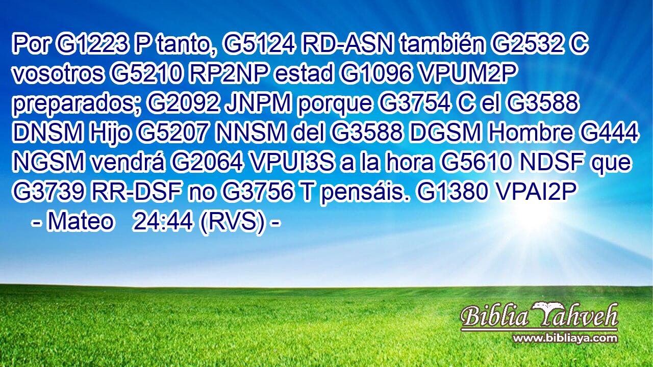 Por G1223 P tanto, G5124 RD-ASN también G2532 C vosotros G5210 RP2NP estad G1096 VPUM2P preparados; G2092 JNPM porque G3754 C el G3588 DNSM Hijo G5207 NNSM del G3588 DGSM Hombre G444 NGSM vendrá G2064 VPUI3S a la hora G5610 NDSF que G3739 RR-DSF no G3756 T pensáis. G1380 VPAI2P 