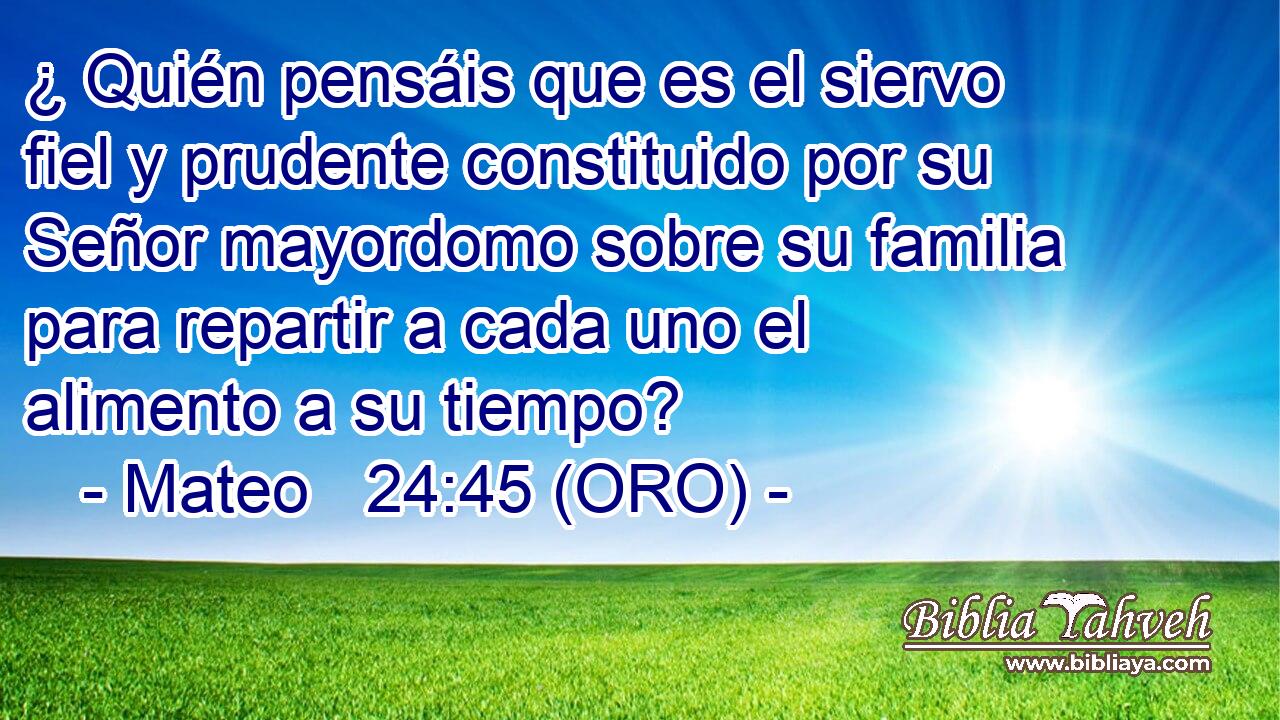  ¿ Quién pensáis que es el siervo fiel y prudente constituido por su Señor mayordomo sobre su familia para repartir a cada uno el alimento a su tiempo? 