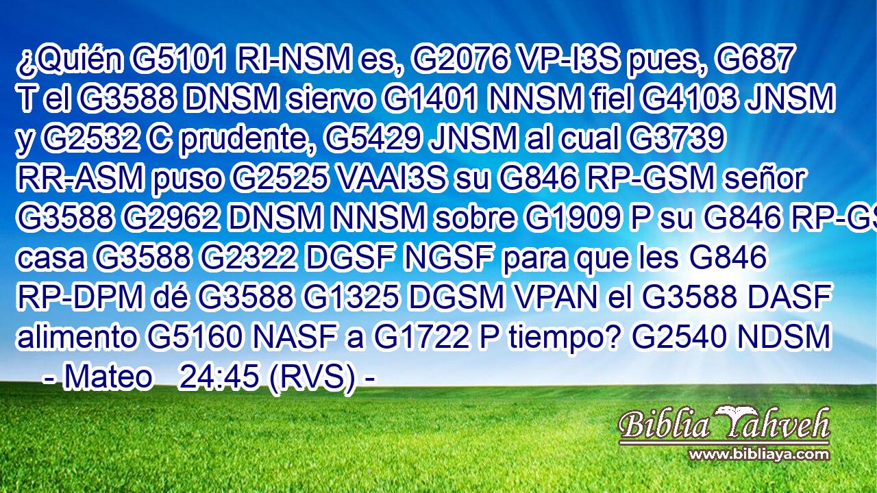 ¿Quién G5101 RI-NSM es, G2076 VP-I3S pues, G687 T el G3588 DNSM siervo G1401 NNSM fiel G4103 JNSM y G2532 C prudente, G5429 JNSM al cual G3739 RR-ASM puso G2525 VAAI3S su G846 RP-GSM señor G3588 G2962 DNSM NNSM sobre G1909 P su G846 RP-GSM casa G3588 G2322 DGSF NGSF para que les G846 RP-DPM dé G3588 G1325 DGSM VPAN el G3588 DASF alimento G5160 NASF a G1722 P tiempo? G2540 NDSM 