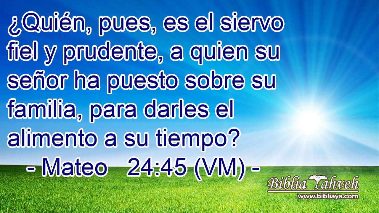  ¿Quién, pues, es el siervo fiel y prudente, a quien su señor ha puesto sobre su familia, para darles el alimento a su tiempo? 