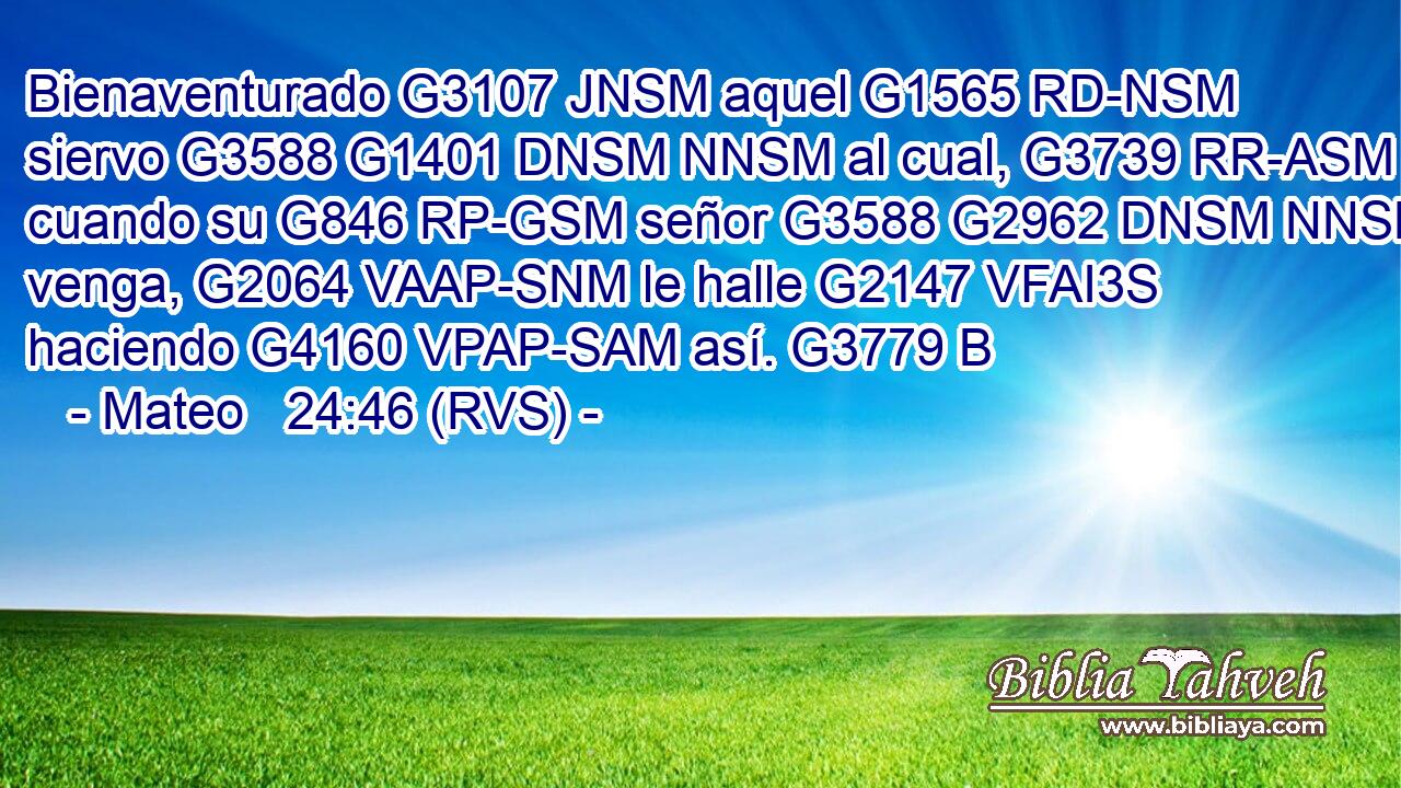 Bienaventurado G3107 JNSM aquel G1565 RD-NSM siervo G3588 G1401 DNSM NNSM al cual, G3739 RR-ASM cuando su G846 RP-GSM señor G3588 G2962 DNSM NNSM venga, G2064 VAAP-SNM le halle G2147 VFAI3S haciendo G4160 VPAP-SAM así. G3779 B 