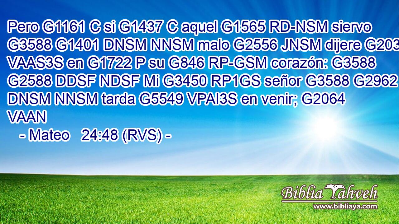 Pero G1161 C si G1437 C aquel G1565 RD-NSM siervo G3588 G1401 DNSM NNSM malo G2556 JNSM dijere G2036 VAAS3S en G1722 P su G846 RP-GSM corazón: G3588 G2588 DDSF NDSF Mi G3450 RP1GS señor G3588 G2962 DNSM NNSM tarda G5549 VPAI3S en venir; G2064 VAAN 
