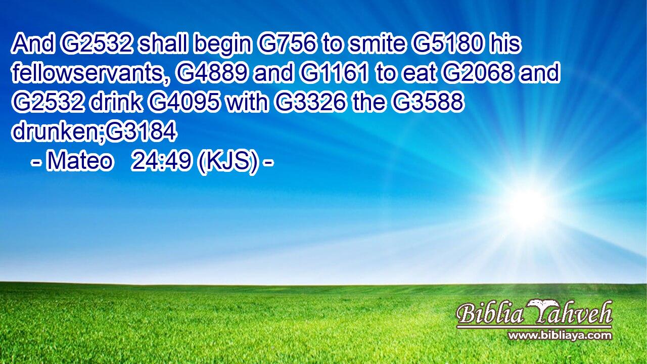 And G2532 shall begin G756 to smite G5180 his fellowservants, G4889 and G1161 to eat G2068 and G2532 drink G4095 with G3326 the G3588 drunken;G3184