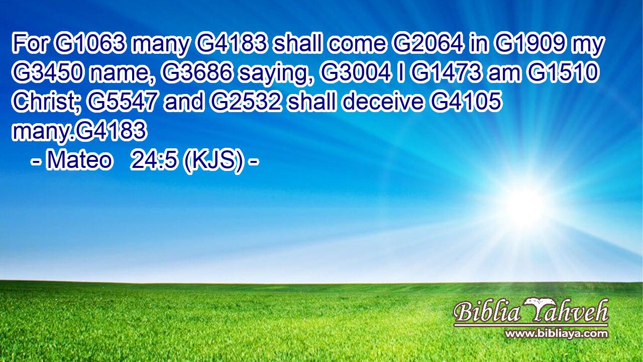 For G1063 many G4183 shall come G2064 in G1909 my G3450 name, G3686 saying, G3004 I G1473 am G1510 Christ; G5547 and G2532 shall deceive G4105 many.G4183