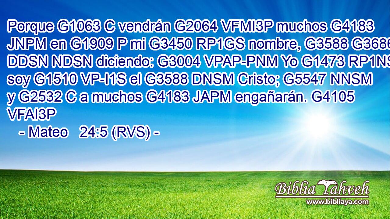 Porque G1063 C vendrán G2064 VFMI3P muchos G4183 JNPM en G1909 P mi G3450 RP1GS nombre, G3588 G3686 DDSN NDSN diciendo: G3004 VPAP-PNM Yo G1473 RP1NS soy G1510 VP-I1S el G3588 DNSM Cristo; G5547 NNSM y G2532 C a muchos G4183 JAPM engañarán. G4105 VFAI3P 