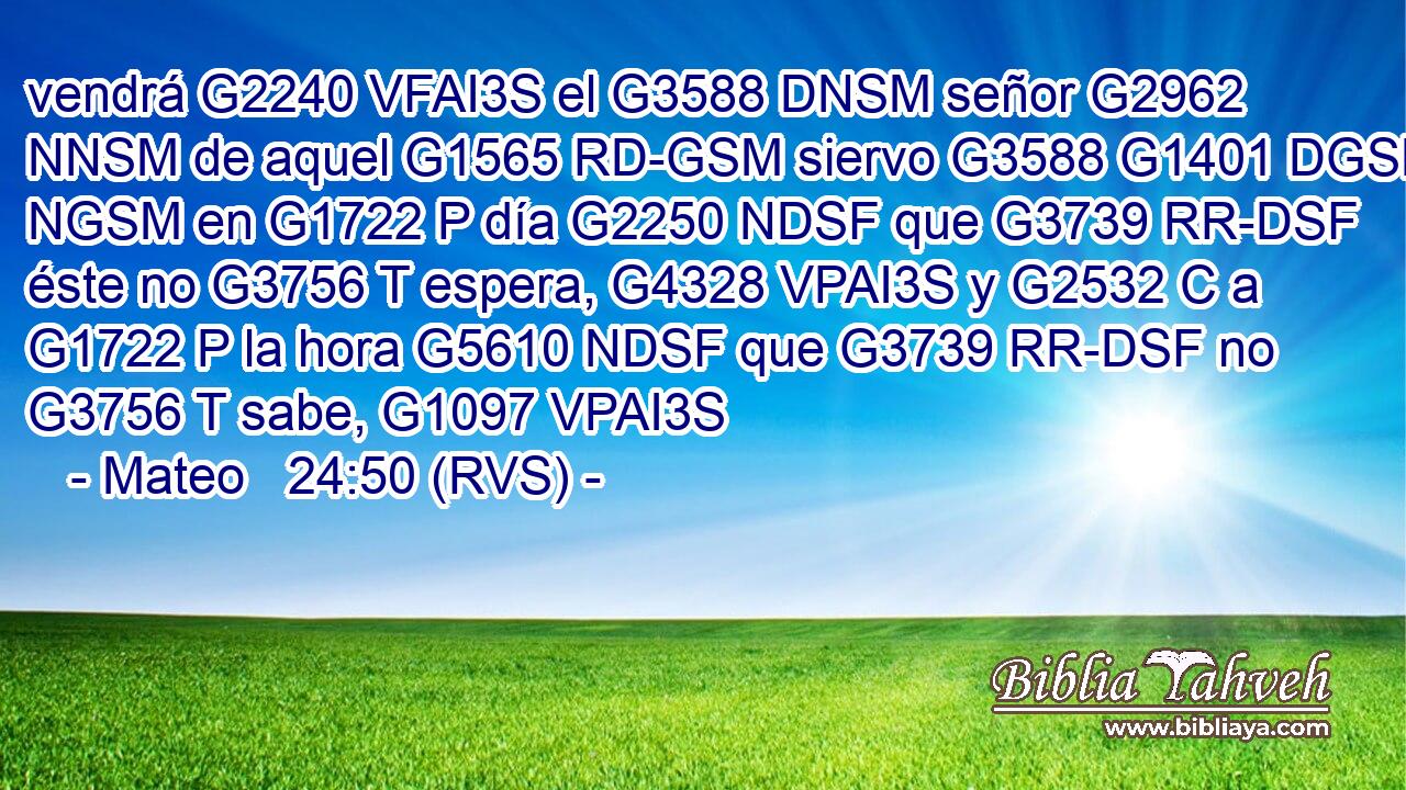 vendrá G2240 VFAI3S el G3588 DNSM señor G2962 NNSM de aquel G1565 RD-GSM siervo G3588 G1401 DGSM NGSM en G1722 P día G2250 NDSF que G3739 RR-DSF éste no G3756 T espera, G4328 VPAI3S y G2532 C a G1722 P la hora G5610 NDSF que G3739 RR-DSF no G3756 T sabe, G1097 VPAI3S 