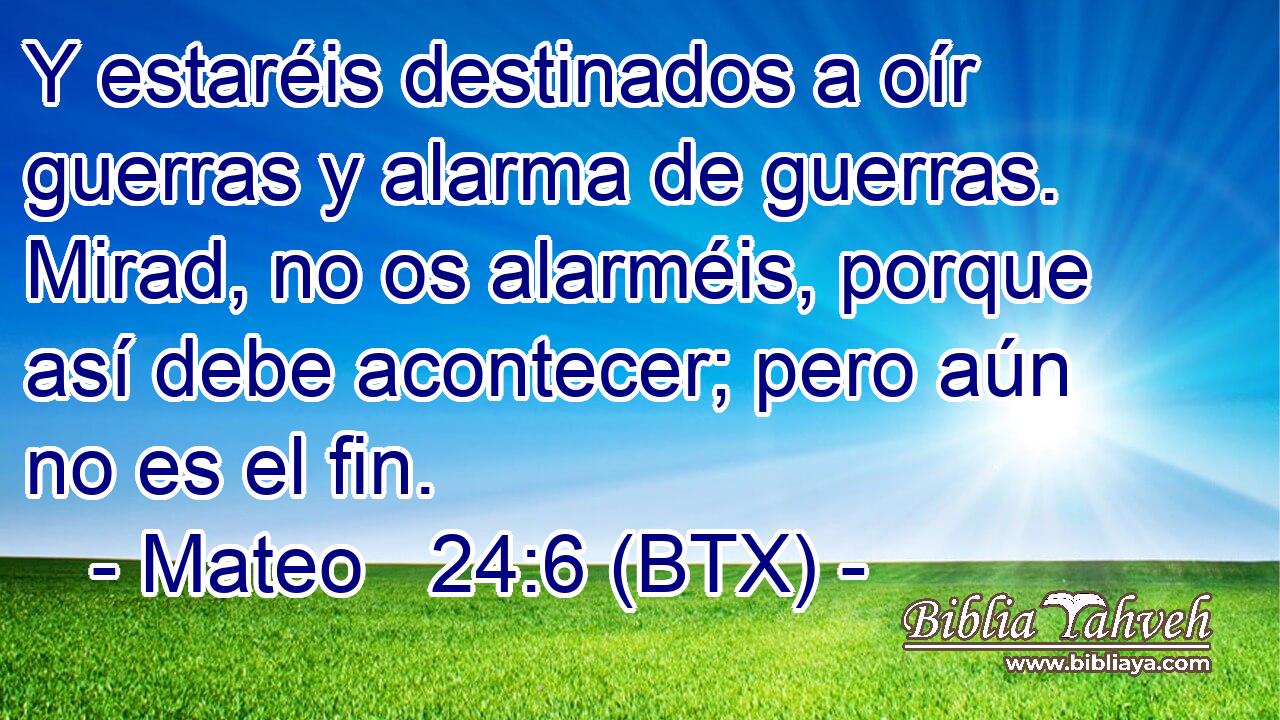 Y estaréis destinados a oír guerras y alarma de guerras. Mirad, no os alarméis, porque así debe acontecer; pero aún no es el fin.