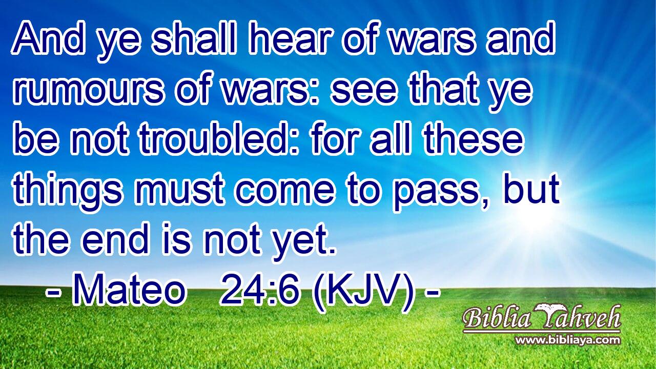 And ye shall hear of wars and rumours of wars: see that ye be not troubled: for all these things must come to pass, but the end is not yet.