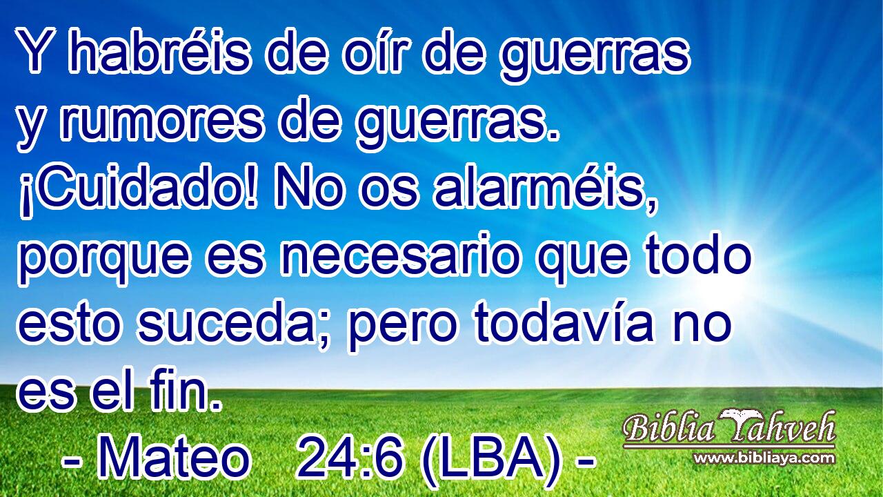 Y habréis de oír de guerras y rumores de guerras. ¡Cuidado! No os alarméis, porque es necesario que todo esto suceda; pero todavía no es el fin.