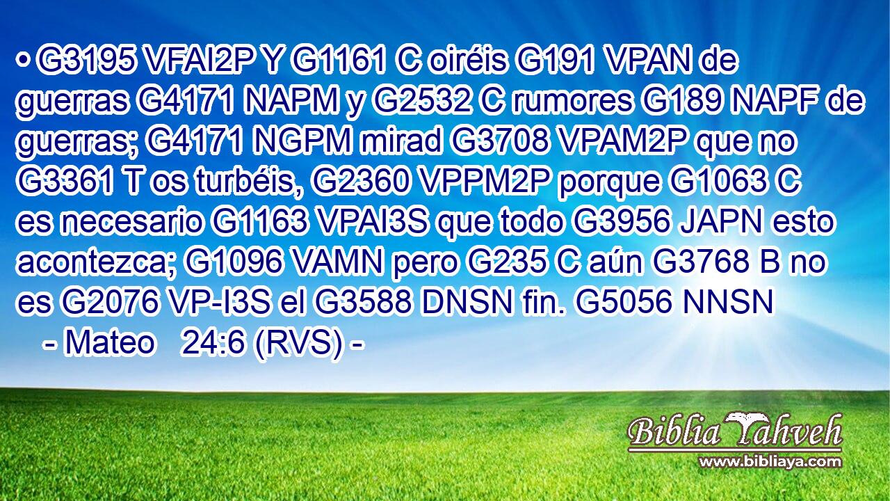 • G3195 VFAI2P Y G1161 C oiréis G191 VPAN de guerras G4171 NAPM y G2532 C rumores G189 NAPF de guerras; G4171 NGPM mirad G3708 VPAM2P que no G3361 T os turbéis, G2360 VPPM2P porque G1063 C es necesario G1163 VPAI3S que todo G3956 JAPN esto acontezca; G1096 VAMN pero G235 C aún G3768 B no es G2076 VP-I3S el G3588 DNSN fin. G5056 NNSN 