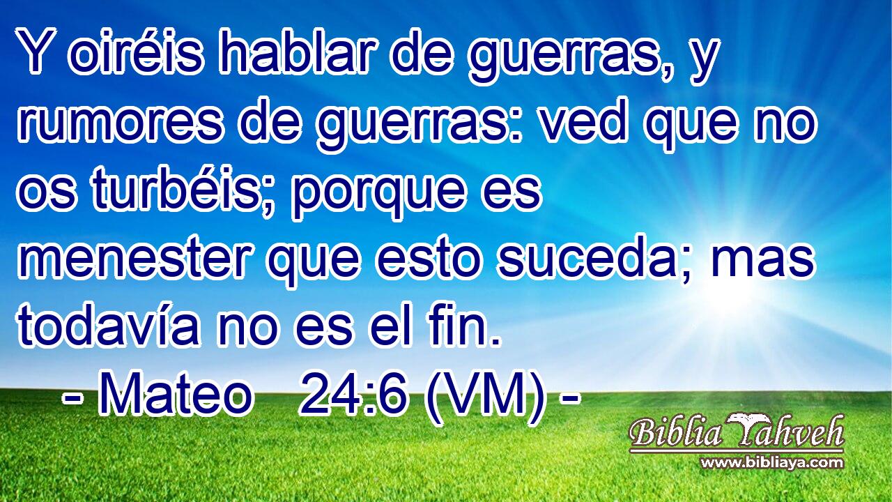  Y oiréis hablar de guerras, y rumores de guerras: ved que no os turbéis; porque es menester que esto suceda; mas todavía no es el fin. 