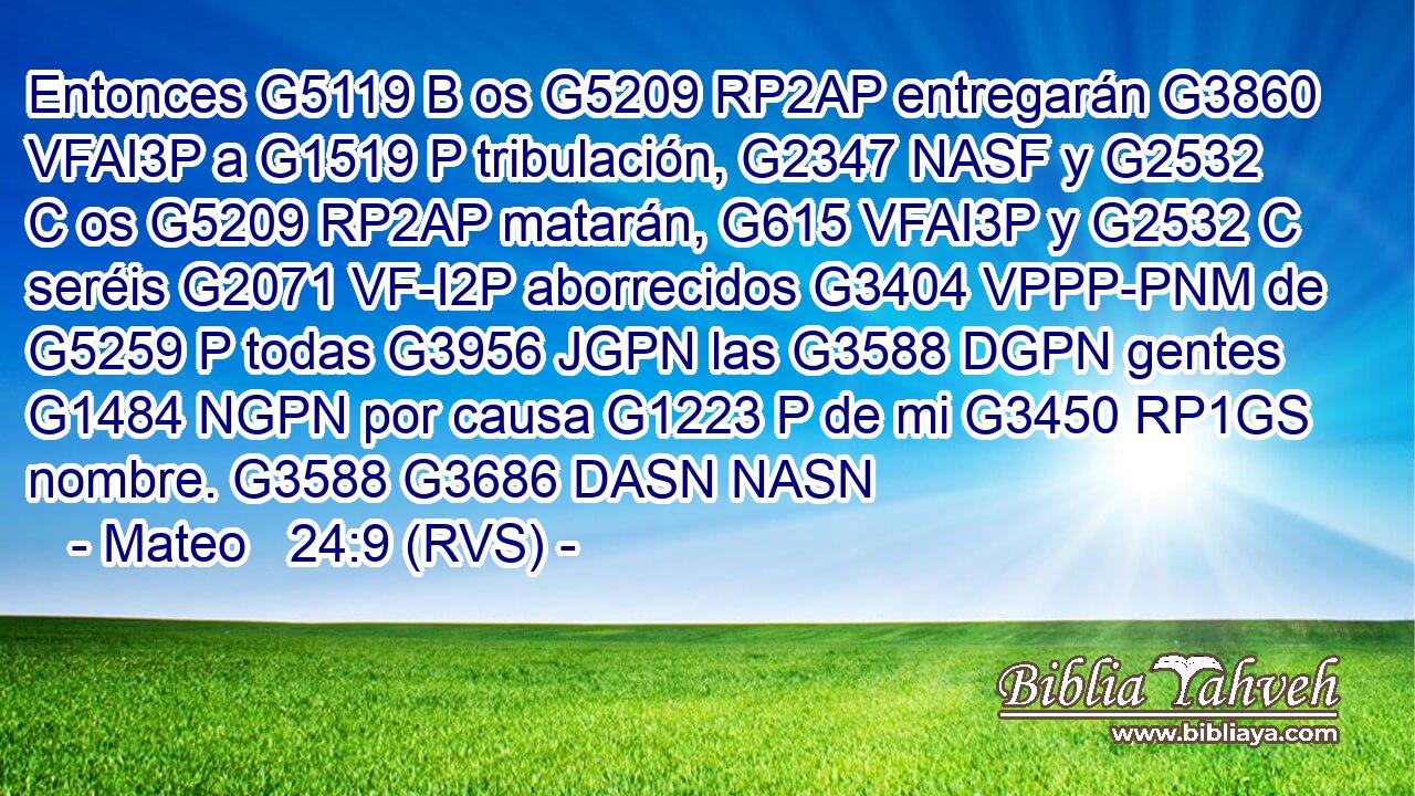 Entonces G5119 B os G5209 RP2AP entregarán G3860 VFAI3P a G1519 P tribulación, G2347 NASF y G2532 C os G5209 RP2AP matarán, G615 VFAI3P y G2532 C seréis G2071 VF-I2P aborrecidos G3404 VPPP-PNM de G5259 P todas G3956 JGPN las G3588 DGPN gentes G1484 NGPN por causa G1223 P de mi G3450 RP1GS nombre. G3588 G3686 DASN NASN 