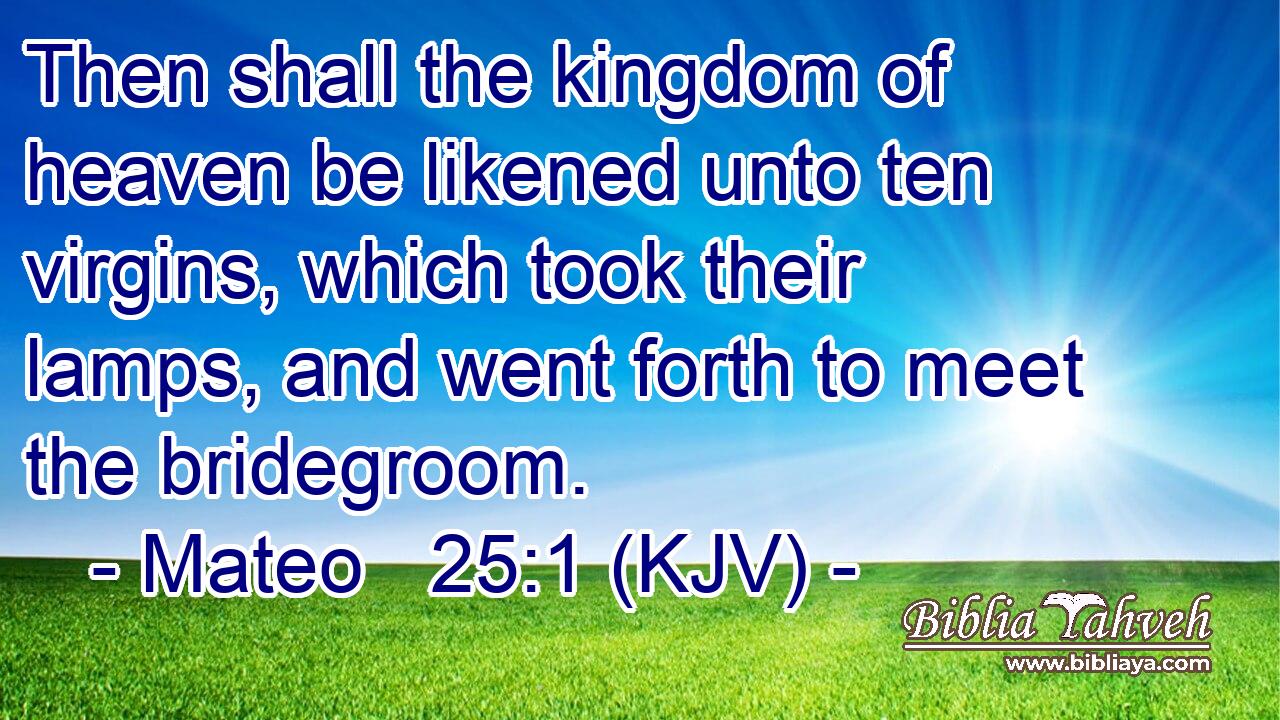 Then shall the kingdom of heaven be likened unto ten virgins, which took their lamps, and went forth to meet the bridegroom.