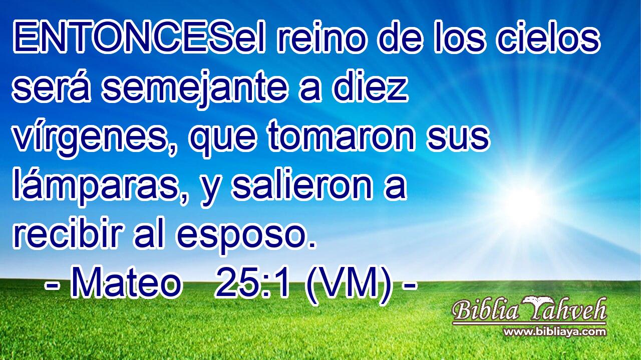  ENTONCESel reino de los cielos será semejante a diez vírgenes, que tomaron sus lámparas, y salieron a recibir al esposo. 