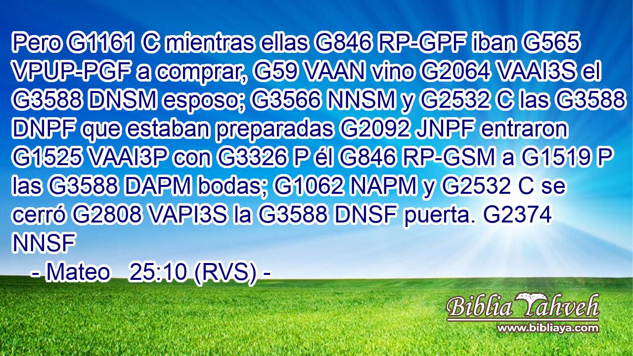 Pero G1161 C mientras ellas G846 RP-GPF iban G565 VPUP-PGF a comprar, G59 VAAN vino G2064 VAAI3S el G3588 DNSM esposo; G3566 NNSM y G2532 C las G3588 DNPF que estaban preparadas G2092 JNPF entraron G1525 VAAI3P con G3326 P él G846 RP-GSM a G1519 P las G3588 DAPM bodas; G1062 NAPM y G2532 C se cerró G2808 VAPI3S la G3588 DNSF puerta. G2374 NNSF 