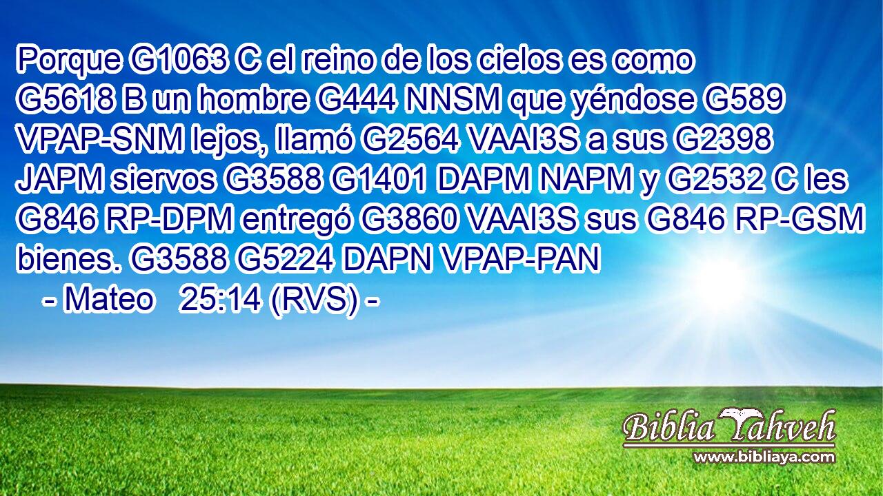 Porque G1063 C el reino de los cielos es como G5618 B un hombre G444 NNSM que yéndose G589 VPAP-SNM lejos, llamó G2564 VAAI3S a sus G2398 JAPM siervos G3588 G1401 DAPM NAPM y G2532 C les G846 RP-DPM entregó G3860 VAAI3S sus G846 RP-GSM bienes. G3588 G5224 DAPN VPAP-PAN 