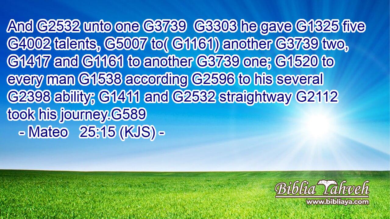 And G2532 unto one G3739  G3303 he gave G1325 five G4002 talents, G5007 to( G1161) another G3739 two, G1417 and G1161 to another G3739 one; G1520 to every man G1538 according G2596 to his several G2398 ability; G1411 and G2532 straightway G2112 took his journey.G589